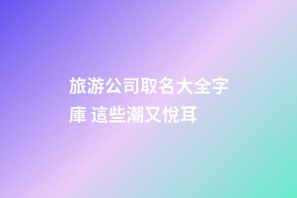 旅游公司取名大全字庫 這些潮又悅耳-第1張-公司起名-玄機派